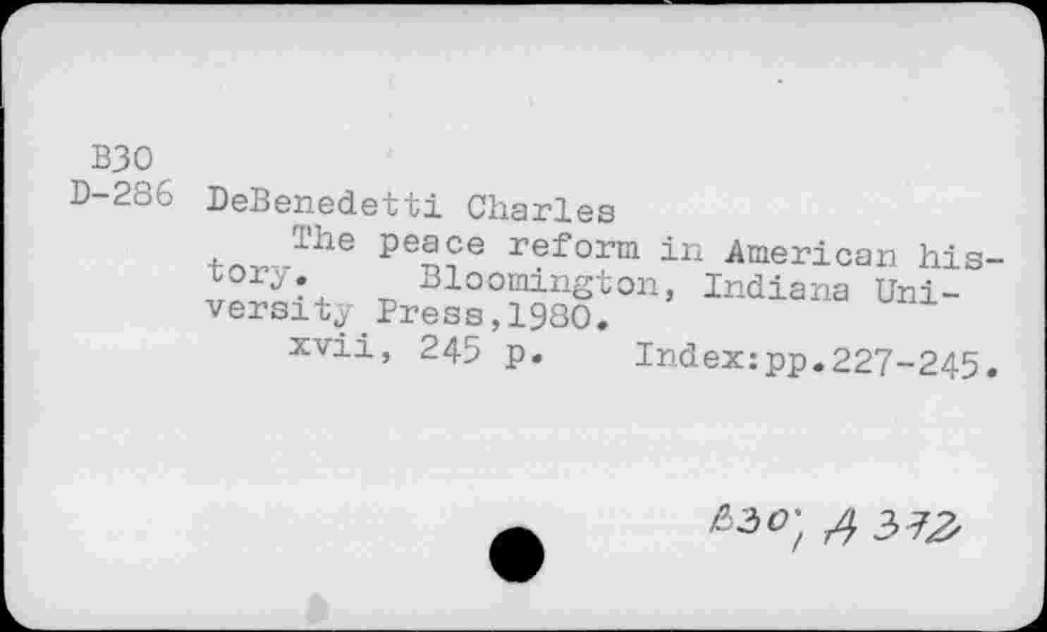 ﻿B30
D-286 DeBenedetti Charles
lhe peace reform in American his-Bloomington, Indiana University _Press,1980.
xvii, 245 p. Index:pp.227-245.
^o't A